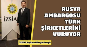 İZSİAD Başkanı Hüseyin Cengiz:  Rusya ambargosu Türk şirketlerini vuruyor