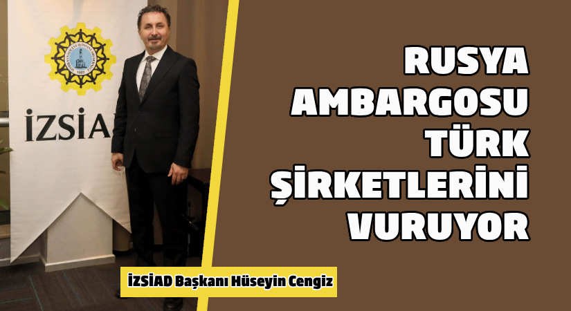 İZSİAD Başkanı Hüseyin Cengiz: Rusya ambargosu Türk şirketlerini vuruyor